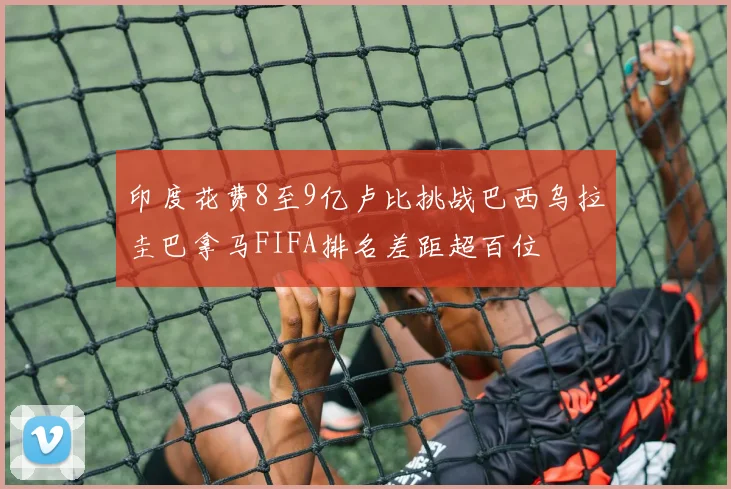 印度花费8至9亿卢比挑战巴西乌拉圭巴拿马FIFA排名差距超百位