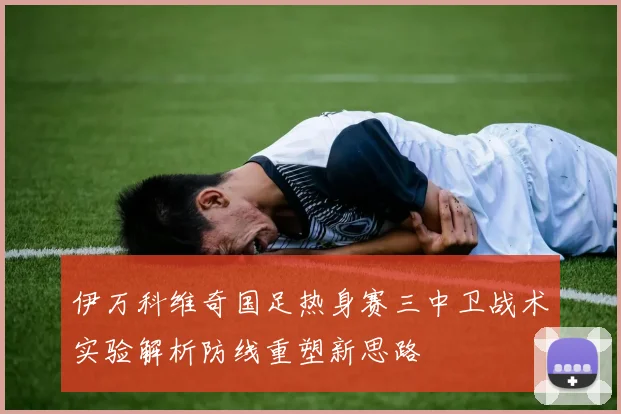 伊万科维奇国足热身赛三中卫战术实验解析防线重塑新思路