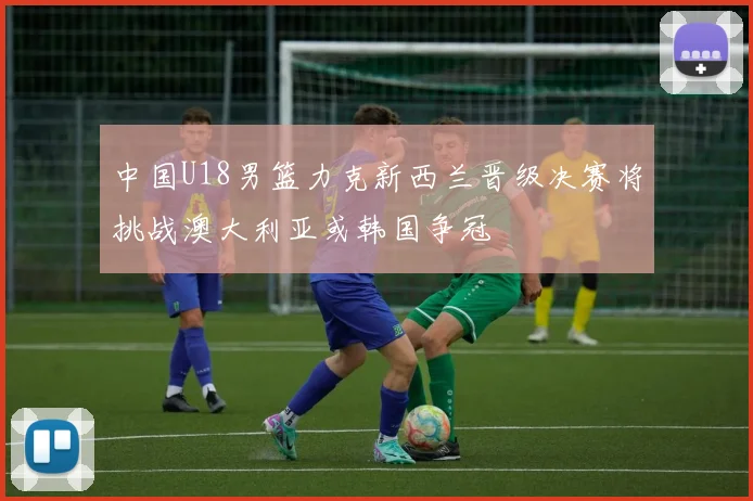 中国U18男篮力克新西兰晋级决赛将挑战澳大利亚或韩国争冠