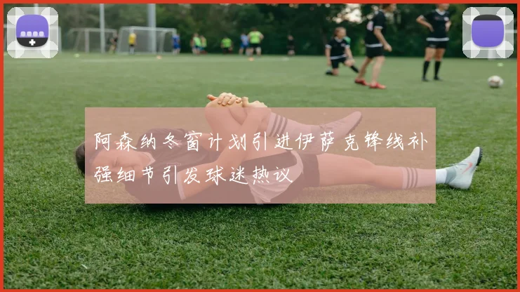 阿森纳冬窗计划引进伊萨克锋线补强细节引发球迷热议
