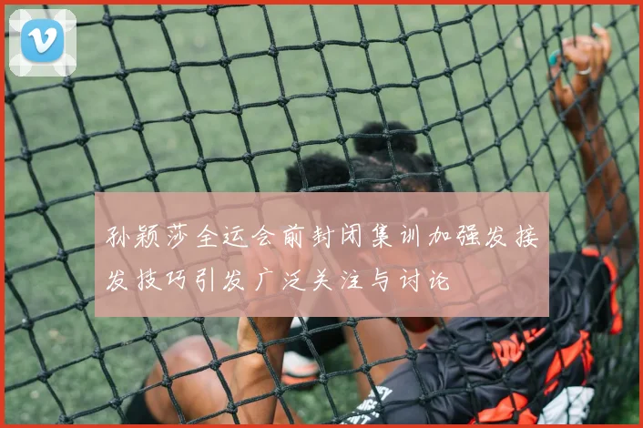 孙颖莎全运会前封闭集训加强发接发技巧引发广泛关注与讨论