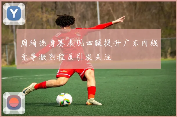 周琦热身赛表现回暖提升广东内线竞争激烈程度引发关注