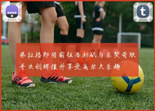 弗拉格即将前往洛杉矶与东契奇联手共创辉煌并享受高尔夫乐趣