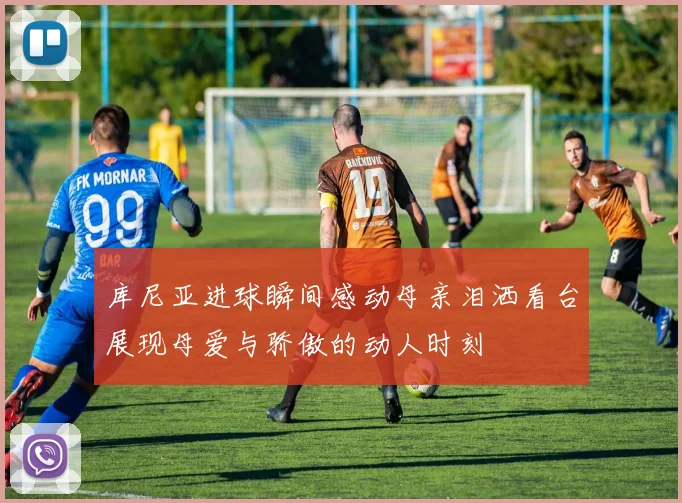库尼亚进球瞬间感动母亲泪洒看台展现母爱与骄傲的动人时刻