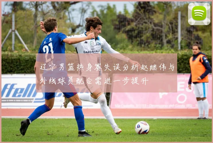 辽宁男篮热身赛失误分析赵继伟与外线球员配合需进一步提升