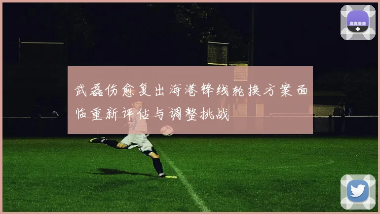 武磊伤愈复出海港锋线轮换方案面临重新评估与调整挑战